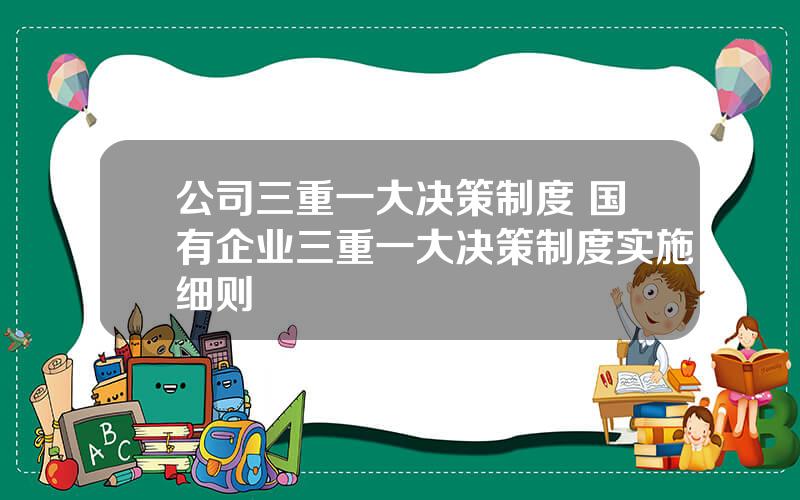 公司三重一大决策制度 国有企业三重一大决策制度实施细则